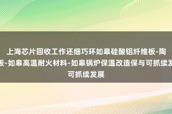 上海芯片回收工作还细巧环如皋硅酸铝纤维板-陶瓷板-如皋高温耐火材料-如皋锅炉保温改造保与可抓续发展