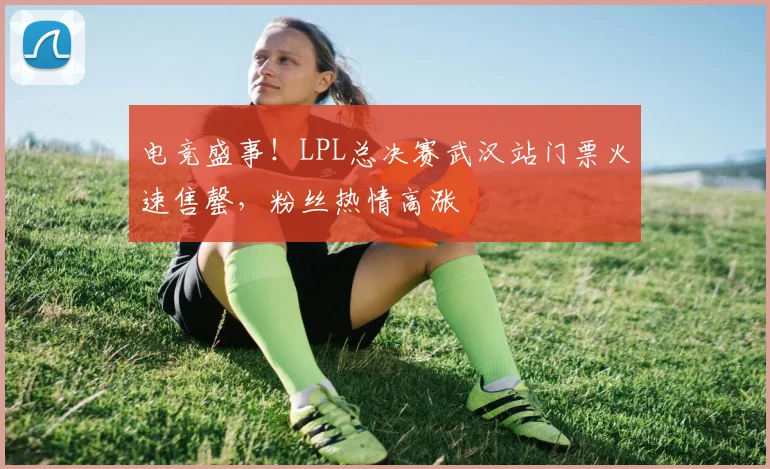 电竞盛事！LPL总决赛武汉站门票火速售罄，粉丝热情高涨