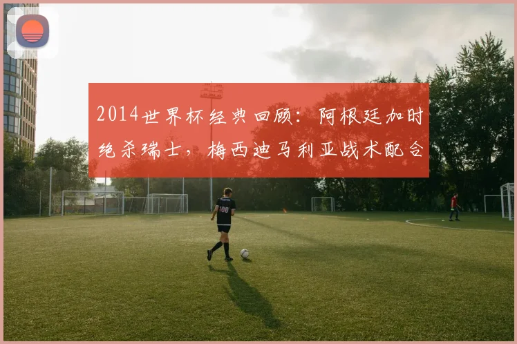 2014世界杯经典回顾：阿根廷加时绝杀瑞士，梅西迪马利亚战术配合全解析