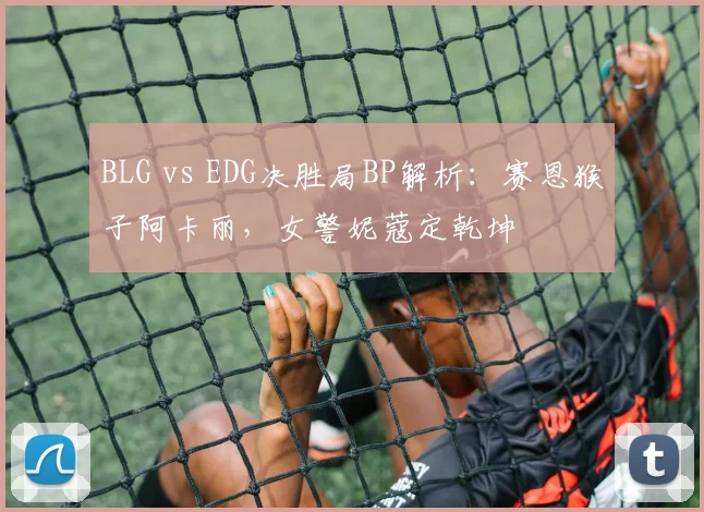 BLG vs EDG决胜局BP解析：赛恩猴子阿卡丽，女警妮蔻定乾坤