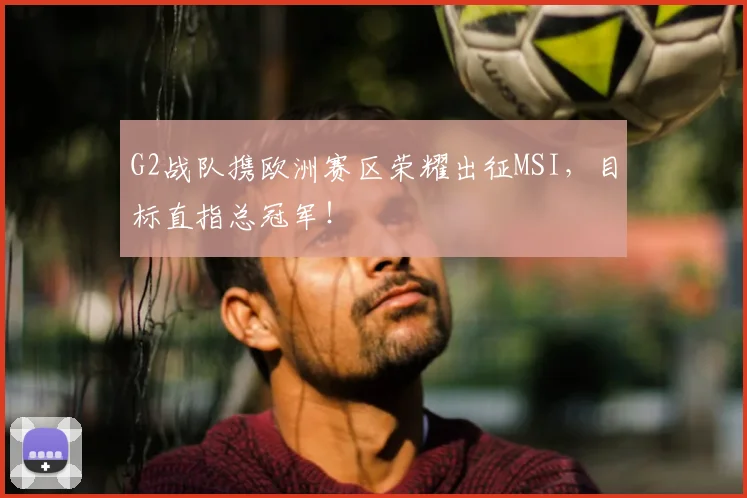 G2战队携欧洲赛区荣耀出征MSI,目标直指总冠军!