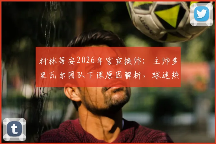 科林蒂安2026年官宣换帅：主帅多里瓦尔团队下课原因解析，球迷热议新帅人选及球队未来走向