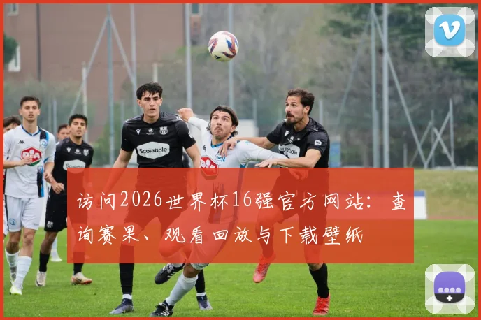 访问2026世界杯16强官方网站：查询赛果、观看回放与下载壁纸
