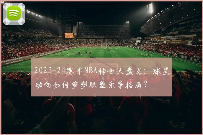 2023-24赛季NBA转会大盘点：球星动向如何重塑联盟竞争格局？