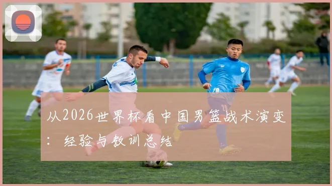 从2026世界杯看中国男篮战术演变：经验与教训总结