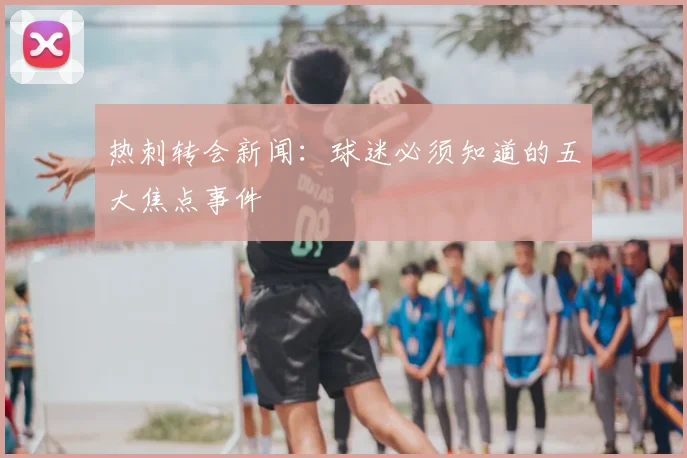 热刺转会新闻：球迷必须知道的五大焦点事件