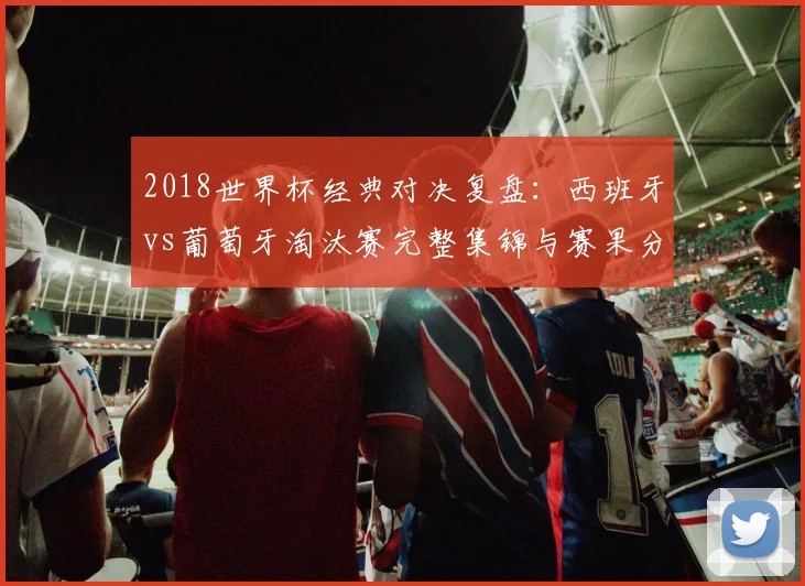 2018世界杯经典对决复盘：西班牙vs葡萄牙淘汰赛完整集锦与赛果分析