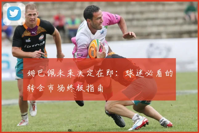 姆巴佩未来决定在即:球迷必看的转会市场终极指南