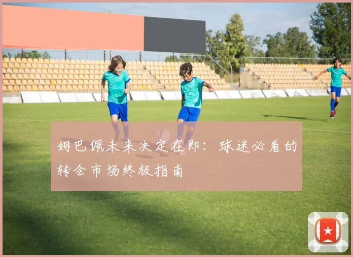 姆巴佩未来决定在即:球迷必看的转会市场终极指南