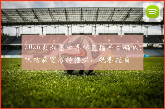 2026美加墨世界杯直播平台确认：咪咕获官方转播权，观赛指南