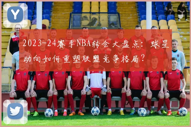 2023-24赛季NBA转会大盘点：球星动向如何重塑联盟竞争格局？
