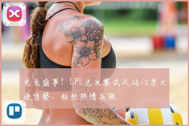电竞盛事！LPL总决赛武汉站门票火速售罄，粉丝热情高涨