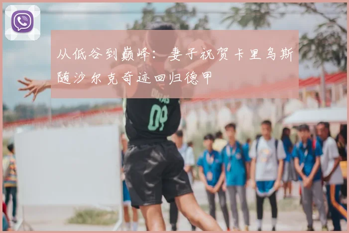 从低谷到巅峰：妻子祝贺卡里乌斯随沙尔克奇迹回归德甲